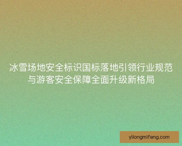 冰雪场地安全标识国标落地引领行业规范与游客安全保障全面升级新格局
