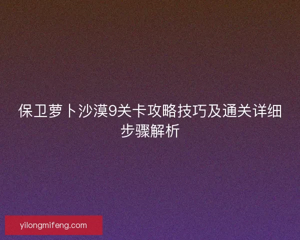 保卫萝卜沙漠9关卡攻略技巧及通关详细步骤解析
