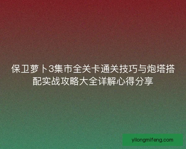 保卫萝卜3集市全关卡通关技巧与炮塔搭配实战攻略大全详解心得分享