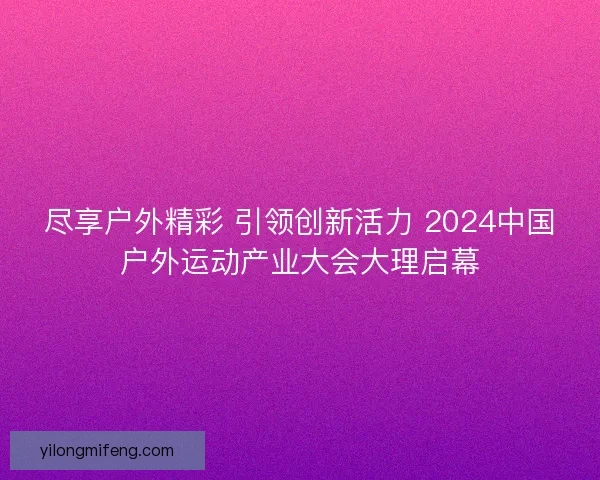 尽享户外精彩 引领创新活力 2024中国户外运动产业大会大理启幕