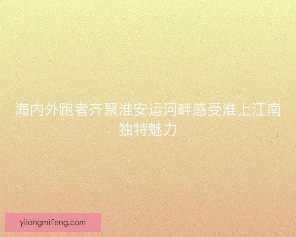 海内外跑者齐聚淮安运河畔感受淮上江南独特魅力